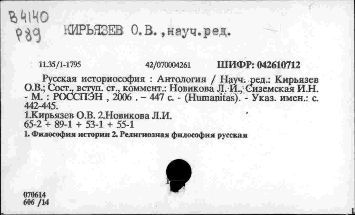 ﻿гШРЬЯЗЕВ О.В. ,науч.ред,
1135/1-1795	42/070004261 ШИФР: 042610712
Русская историософия : Антология / Науч.лэед.: Кирьязев О.В.; Сост,, вступ. ст., коммент.: Новикова Л. И., Сиземская И.Н. - М. : РОССПЭН , 2006 . - 447 с. - (Нитапказ). - Указ, имен.: с. 442-445.
1.Кирьязев О.В. 2.Новикова Л.И.
65-2 + 89-1 + 53-1 + 55-1
1. Философия истории 2. Религиозная философия русская
070614
606 /14